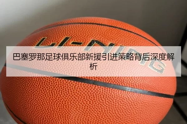 巴塞罗那足球俱乐部新援引进策略背后深度解析
