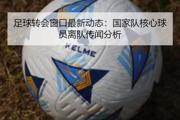 足球转会窗口最新动态：国家队核心球员离队传闻分析